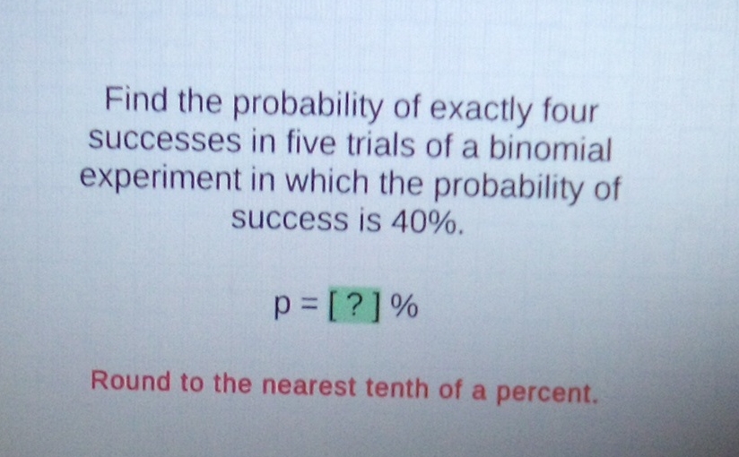 Find the probability of exactly four successes in five trials of a binomial experiment in which the probability of success is \( 40 \% \).
\[
p=[?] \%
\]
Round to the nearest tenth of a percent.