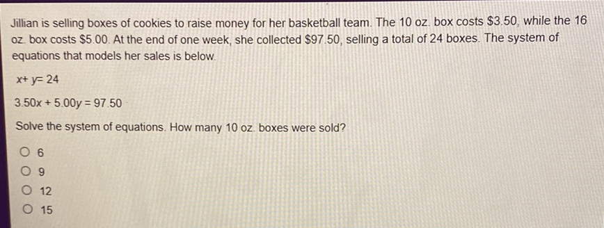 Jillian is selling boxes of cookies to raise money for her basketball team. The 10 oz. box costs \( \$ 3.50 \), while the 16 oz. box costs \( \$ 5.00 \). At the end of one week, she collected \( \$ 97.50 \), selling a total of 24 boxes. The system of equations that models her sales is below.
\[
\begin{array}{l}
x+y=24 \\
3.50 x+5.00 y=97.50
\end{array}
\]
Solve the system of equations. How many 10 oz. boxes were sold?
6
9
12
15