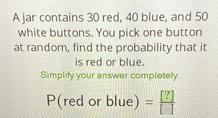 A jar contains 30 red, 40 blue, and 50 white buttons. You pick one button at random, find the probability that it is red or blue.
Simplify your answer completely.
\( P(r e d \) or blue \( )=\frac{[?]}{[]} \)