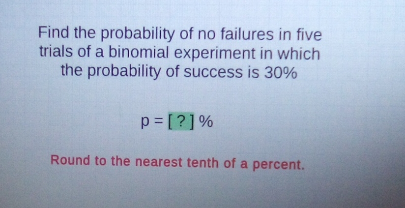 Find the probability of no failures in five trials of a binomial experiment in which the probability of success is \( 30 \% \)
\[
p=[?] \%
\]
Round to the nearest tenth of a percent.