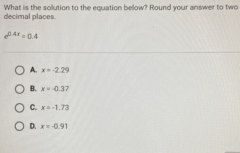 What is the solution to the equation below? Round your answer to two decimal places.
\[
e^{0.4 x}=0.4
\]
A. \( x=-2.29 \)
B. \( x=-0.37 \)
C. \( x=-1.73 \)
D. \( x=-0.91 \)