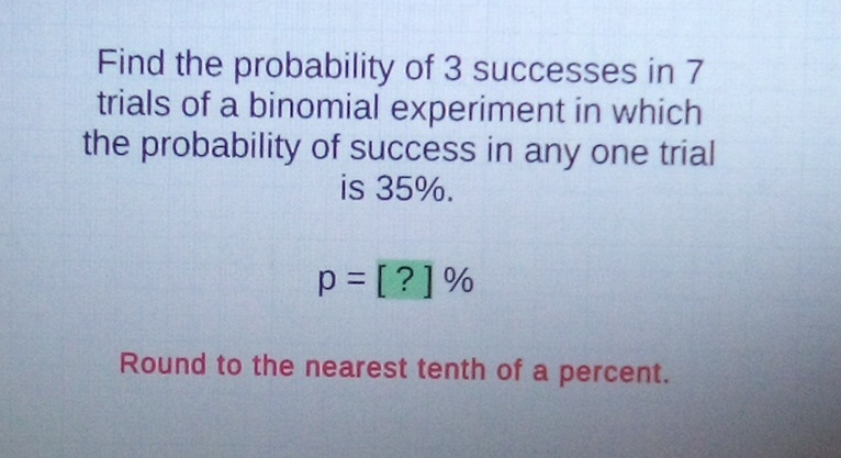Find the probability of 3 successes in 7 trials of a binomial experiment in which the probability of success in any one trial is \( 35 \% \).
\[
p=[?] \%
\]
Round to the nearest tenth of a percent.