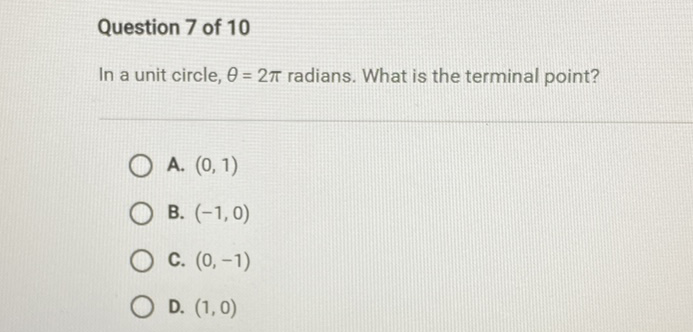 Question 7 of 10
In a unit circle, \( \theta=2 \pi \) radians. What is the terminal point?
A. \( (0,1) \)
B. \( (-1,0) \)
C. \( (0,-1) \)
D. \( (1,0) \)