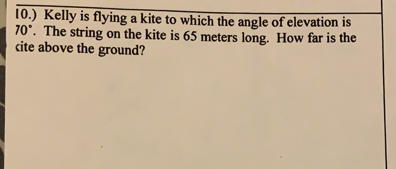 10.) Kelly is flying a kite to which the angle of elevation is \( 70^{\circ} \). The string on the kite is 65 meters long. How far is the site above the ground?