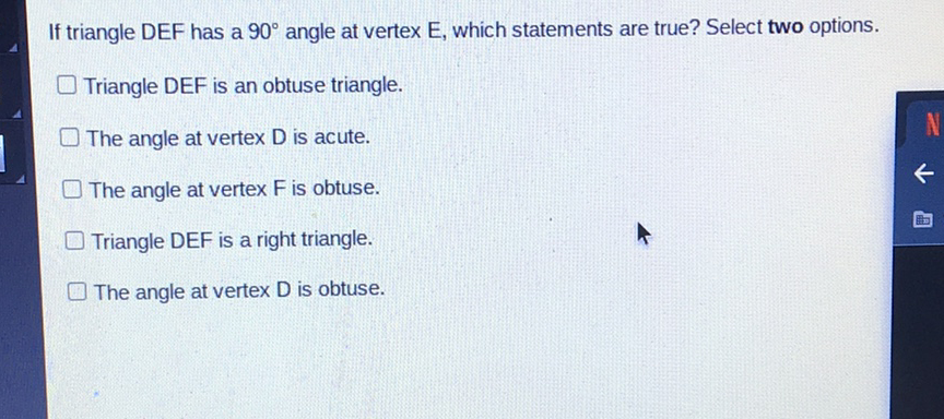 If triangle DEF has a \( 90^{\circ} \) angle at vertex E, which statements are true? Select two options.
Triangle DEF is an obtuse triangle.
The angle at vertex \( D \) is acute.
The angle at vertex \( F \) is obtuse.
Triangle DEF is a right triangle.
The angle at vertex \( D \) is obtuse.
