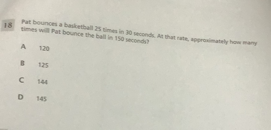 18 Pat bounces a basketball 25 times in 30 seconds. At that rate, approximately how many times will Pat bounce the ball in 150 seconds?
A 120
B 125
C 144
D 145