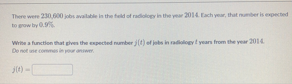 There were 230,600 jobs available in the field of radiology in the year 2014 . Each year, that number is expected to grow by \( 0.9 \% \).
Write a function that gives the expected number \( j(t) \) of jobs in radiology \( t \) years from the year 2014 . Do not use commas in your answer.
\[
j(t)=
\]