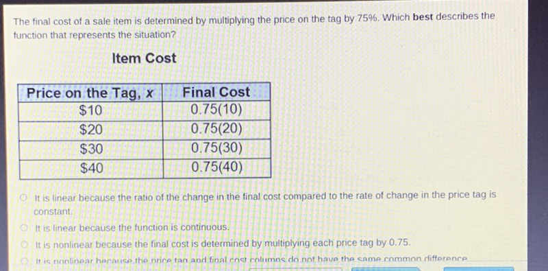 The final cost of a sale item is determined by multiplying the price on the tag by \( 75 \% \). Which best describes the function that represents the situation?
Item Cost
\begin{tabular}{|c|c|}
\hline Price on the Tag, \( x \) & Final Cost \\
\hline\( \$ 10 \) & \( 0.75(10) \) \\
\hline\( \$ 20 \) & \( 0.75(20) \) \\
\hline\( \$ 30 \) & \( 0.75(30) \) \\
\hline\( \$ 40 \) & \( 0.75(40) \) \\
\hline
\end{tabular}
It is linear because the ratio of the change in the final cost compared to the rate of change in the price tag is constant.
It is linear because the function is continuous.
It is nonlinear because the final cost is determined by multiplying each price tag by \( 0.75 \).
If is nonlinear heraice the nrice tan and final cnet coliumne do not have the came common rifference