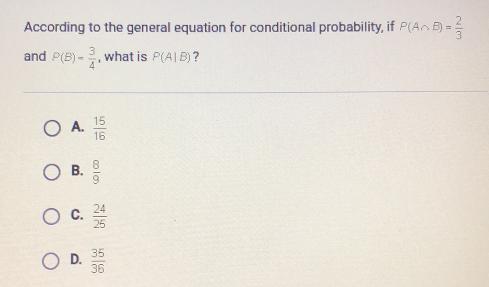 According to the general equation for conditional probability, if \( P(A \cap B)=\frac{2}{3} \) and \( P(B)=\frac{3}{4} \), what is \( P(A \mid B) \) ?
A. \( \frac{15}{16} \)
B. \( \frac{8}{9} \)
C. \( \frac{24}{25} \)
D. \( \frac{35}{36} \)