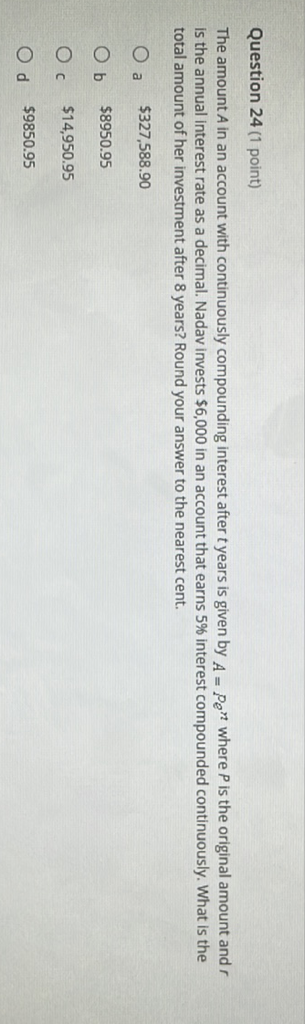 Question 24 (1 point)
The amount \( A \) in an account with continuously compounding interest after \( t \) years is given by \( A=P e^{n} \) where \( P \) is the original amount and \( r \) is the annual interest rate as a decimal. Nadav invests \( \$ 6,000 \) in an account that earns \( 5 \% \) interest compounded continuously. What is the total amount of her investment after 8 years? Round your answer to the nearest cent.
a \( \$ 327,588.90 \)
b \( \$ 8950.95 \)
c \( \$ 14,950.95 \)
d \( \$ 9850.95 \)