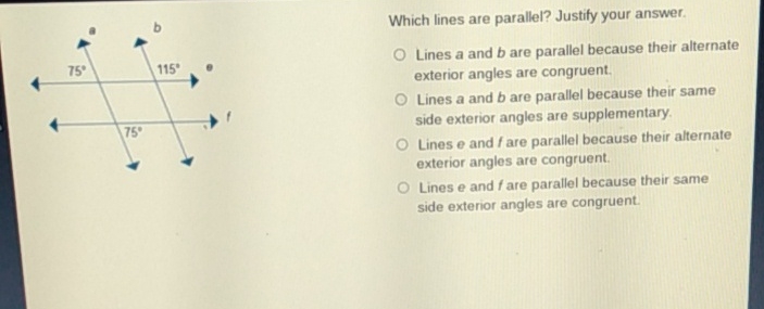 Which lines are parallel? Justify your answer.
(1) Lines a and \( b \) are parallel because their alternate exterior angles are congruent. Lines a and \( b \) are parallel because their samintary. side exterior angles are supplementary. side exterior angles are. supplementary. Lines \( e \) and \( f \) are parallel because their alternate exterior angles are congruent.
Lines e and \( f \) are parallel because their same side exterior angles are congruent.