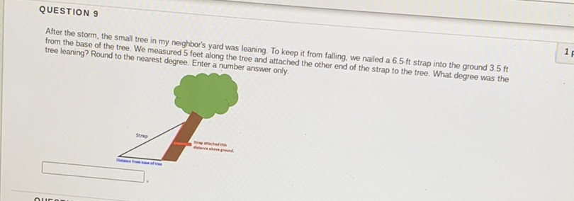 QUESTION 9
After the storm, the small tree in my neighbor's yard was leaning. To keep it from falling, we nailed a \( 6.5 \)-ft strap into the ground \( 3.5 \) ft from the base of the tree. We measured 5 feet along the tree and attached the other end of the strap to the tree. What degree was the tree leaning? Round to the nearest degree. Enter a number answer only.