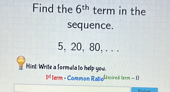 Find the \( 6^{\text {th }} \) term in the sequence.
\[
5,20,80, \ldots
\]
Hint: Write a formula to help you.
1 st term \( \cdot \) Common Ratio (desired term - 1)