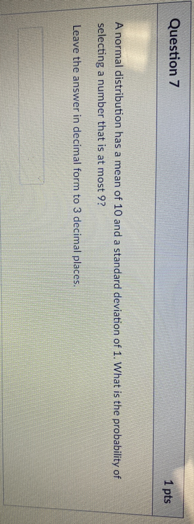 Question 7
1 pts
A normal distribution has a mean of 10 and a standard deviation of 1 . What is the probability of selecting a number that is at most 9 ?
Leave the answer in decimal form to 3 decimal places.