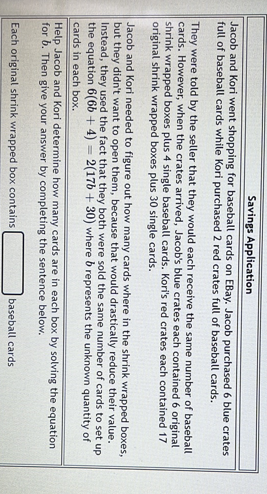 \begin{tabular}{|l}
\hline \multicolumn{1}{|c|}{ Savings Application } \\
\hline Jacob and Kori went shopping for baseball cards on EBay. Jacob purchased 6 blue crates \\
full of baseball cards while Kori purchased 2 red crates full of baseball cards. \\
They were told by the seller that they would each receive the same number of baseball \\
cards. However, when the crates arrived, Jacob's blue crates each contained 6 original \\
shrink wrapped boxes plus 4 single baseball cards. Kori's red crates each contained 17 \\
original shrink wrapped boxes plus 30 single cards. \\
Jacob and Kori needed to figure out how many cards where in the shrink wrapped boxes, \\
but they didn't want to open them, because that would drastically reduce their value. \\
Instead, they used the fact that they both were sold the same number of cards to set up \\
the equation \( 6(6 b+4)=2(17 b+30) \) where \( b \) represents the unknown quantity of \\
cards in each box. \\
\hline Help Jacob and Kori determine how many cards are in each box by solving the equation for \( b \). Then give your answer by completing the sentence below. \\
Each original shrink wrapped box contains \\
\hline
\end{tabular}