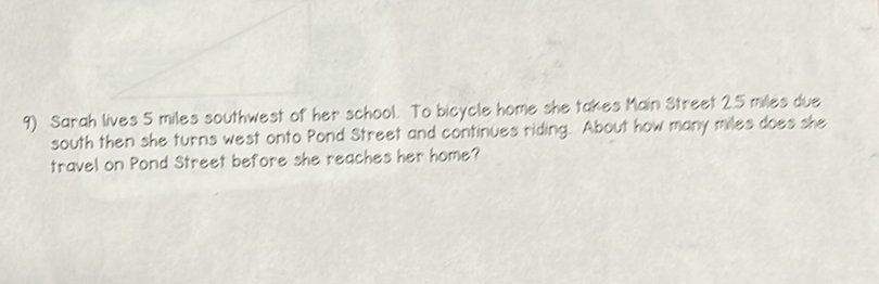 9) Sarah lives 5 miles southwest of her school. To bicycle home she takes Main Street 25 miles due south then she turns west onto Pond Street and continues riding. About how many miles does she travel on Pond Street before she reaches her home?