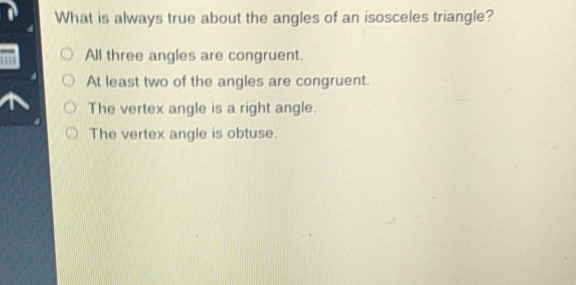 What is always true about the angles of an isosceles triangle?
All three angles are congruent.
At least two of the angles are congruent.
The vertex angle is a right angle.
The vertex angle is obtuse.
