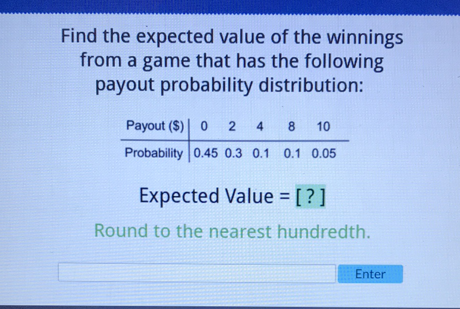 Find the expected value of the winnings from a game that has the following payout probability distribution:
\begin{tabular}{c|ccccc} 
Payout (\$) & 0 & 2 & 4 & 8 & 10 \\
\hline Probability & \( 0.45 \) & \( 0.3 \) & \( 0.1 \) & \( 0.1 \) & \( 0.05 \)
\end{tabular}
Expected Value = [?]
Round to the nearest hundredth.
Enter