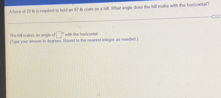 A force of \( 20 \mathrm{lb} \) is required to hold an \( 87-\mathrm{lb} \) crate on a hill. What angle does the hill make with the horizontal?
The hill makes an angle of \( { }^{\circ} \) with the horizontal.
(Type your answer in degrees. Round to the nearest integer as needed.)