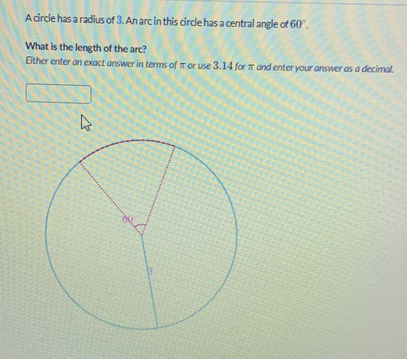 A circle has a radius of 3 . An arc in this circle has a central angle of \( 60^{\circ} \).
What is the length of the arc?
Either enter an exact answer in terms of \( \pi \) or use \( 3.14 \) for \( \pi \) and enter your answer as a decimal.