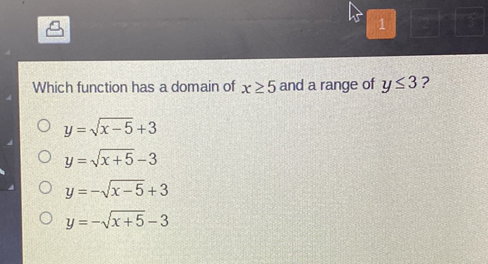 Which function has a domain of \( x \geq 5 \) and a range of \( y \leq 3 ? \)
\( y=\sqrt{x-5}+3 \)
\( y=\sqrt{x+5}-3 \)
\( y=-\sqrt{x-5}+3 \)
\( y=-\sqrt{x+5}-3 \)