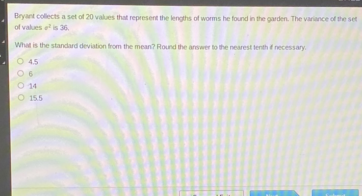 Bryant collects a set of 20 values that represent the lengths of worms he found in the garden. The variance of the set of values \( \sigma^{2} \) is 36 .
What is the standard deviation from the mean? Round the answer to the nearest tenth if necessary.
\( 4.5 \)
6
14
\( 15.5 \)