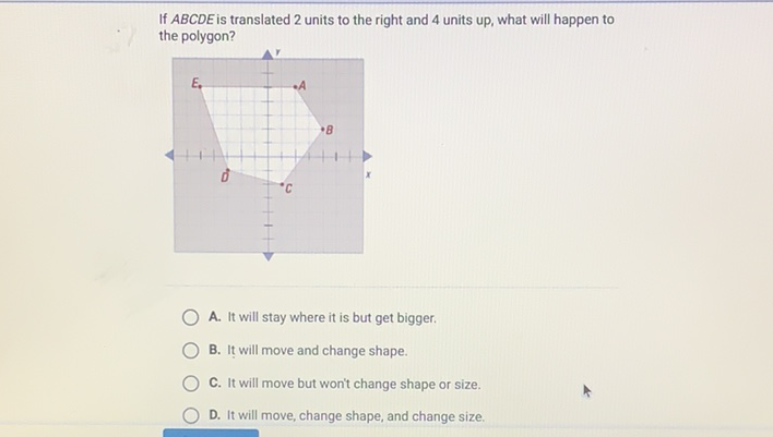 If \( A B C D E \) is translated 2 units to the right and 4 units up, what will happen to the polygon?
A. It will stay where it is but get bigger.
B. It will move and change shape.
C. It will move but won't change shape or size.
D. It will move, change shape, and change size.