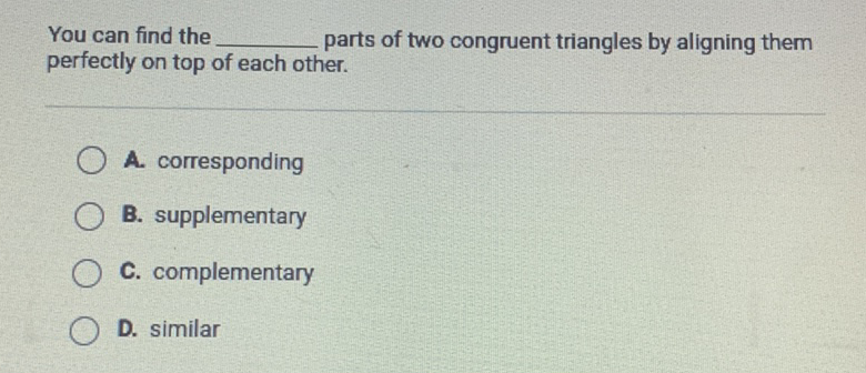 You can find the parts of two congruent triangles by aligning them perfectly on top of each other.
A. corresponding
B. supplementary
C. complementary
D. similar