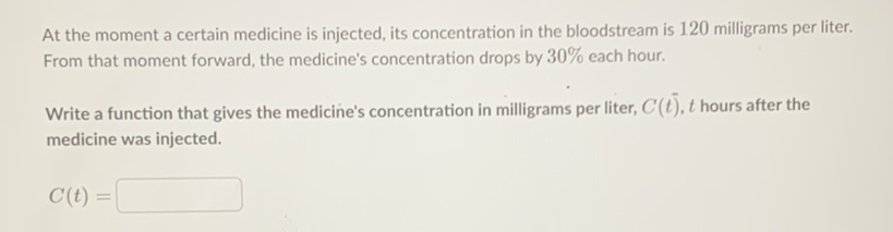 At the moment a certain medicine is injected, its concentration in the bloodstream is 120 milligrams per liter. From that moment forward, the medicine's concentration drops by \( 30 \% \) each hour.
Write a function that gives the medicine's concentration in milligrams per liter, \( C(t), t \) hours after the medicine was injected.
\[
C(t)=
\]