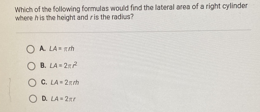 Which of the following formulas would find the lateral area of a right cylinder where \( h \) is the height and \( r \) is the radius?
A. \( L A=\pi r h \)
B. \( L A=2 \pi r^{2} \)
C. \( L A=2 \pi r h \)
D. \( L A=2 \pi r \)