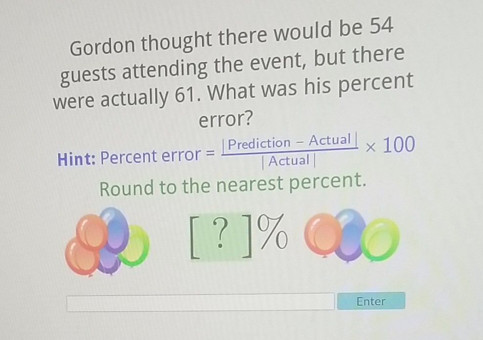 Gordon thought there would be 54 guests attending the event, but there were actually 61 . What was his percent error?
Hint: Percent error \( =\frac{\mid \text { Prediction }-\text { Actual } \mid}{\mid \text { Actual } \mid} \times 100 \) Round to the nearest percent.
Enter