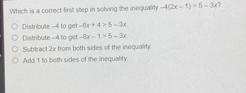 Which is a correct first step in solving the inequality \( -4(2 x-1)>5-3 x ? \)
Distribute \( -4 \) to get \( -8 x+4>5-3 x \).
Distribute \( -4 \) to get \( -8 x-1>5-3 x \).
Subtract \( 2 x \) from both sides of the inequality.
Add 1 to both sides of the inequality.