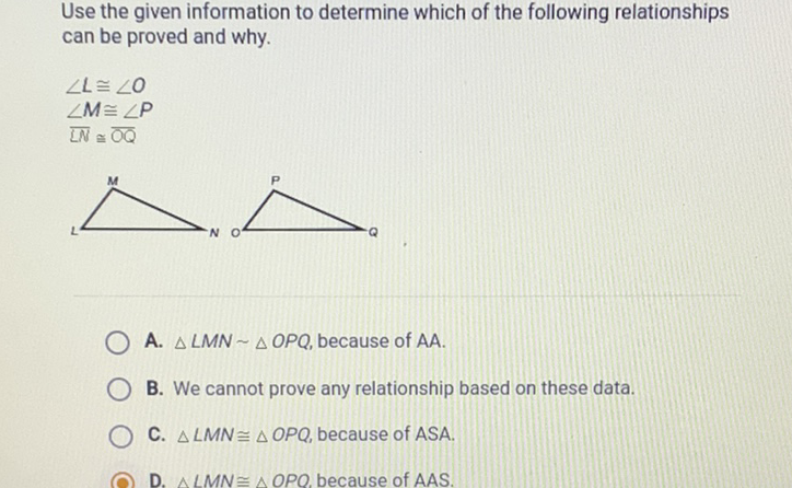 Use the given information to determine which of the following relationships can be proved and why.
\[
\begin{array}{l}
\angle L \cong \angle O \\
\angle M \cong \angle P \\
L N \cong \overline{O Q}
\end{array}
\]
A. \( \triangle L M N \sim \triangle O P Q \), because of \( \mathrm{AA} \).
B. We cannot prove any relationship based on these data.
C. \( \triangle L M N \cong \triangle O P Q \), because of \( A S A \).