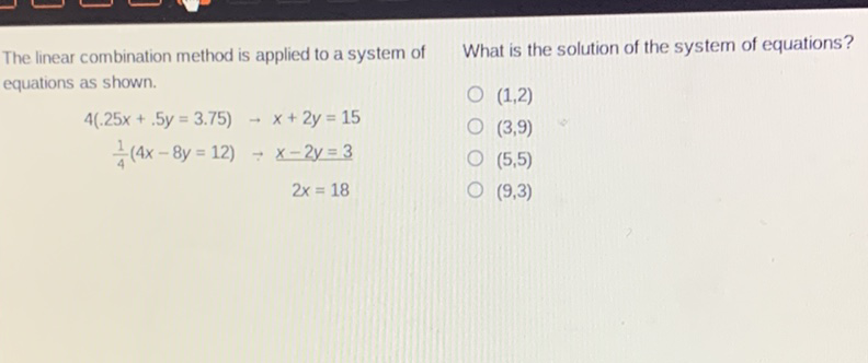 The linear combination method is applied to a system of What is the solution of the system of equations? equations as shown.
\( (1,2) \)
\[
\begin{array}{r}
4(.25 x+.5 y=3.75) \rightarrow x+2 y=15 \\
\frac{1}{4}(4 x-8 y=12) \rightarrow x-2 y=3 \\
2 x=18
\end{array}
\]