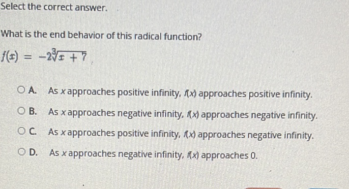 Select the correct answer.
What is the end behavior of this radical function?
\[
f(x)=-2 \sqrt[3]{x+7}
\]
A. As \( x \) approaches positive infinity, \( f x \) ) approaches positive infinity.
B. As \( x \) approaches negative infinity, \( f(x) \) approaches negative infinity.
c. As \( x \) approaches positive infinity, \( f(x) \) approaches negative infinity.
D. As \( x \) approaches negative infinity, \( f(x) \) approaches \( 0 . \)