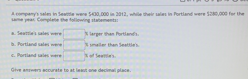 A company's sales in Seattle were \( \$ 430,000 \) in 2012 , while their sales in Portland were \( \$ 280,000 \) for the same year. Complete the following statements:
a. Seattle's sales were \( \quad \) \% larger than Portland's.
b. Portland sales were \( \quad \) \% smaller than Seattle's.
c. Portland sales were \% of Seattle's.
Give answers accurate to at least one decimal place.