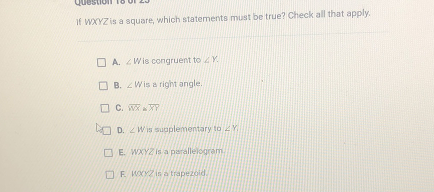 If \( W X Y Z \) is a square, which statements must be true? Check all that apply.
A. \( \angle W \) is congruent to \( \angle Y \).
B. \( \angle W \) is a right angle.
C. \( \overline{W X} \cong \overline{X Y} \)
D. \( \angle W \) is supplementary to \( \angle Y \).
E. \( W X Y Z \) is a parallelogram.
F. WXYZ is a trapezoid.