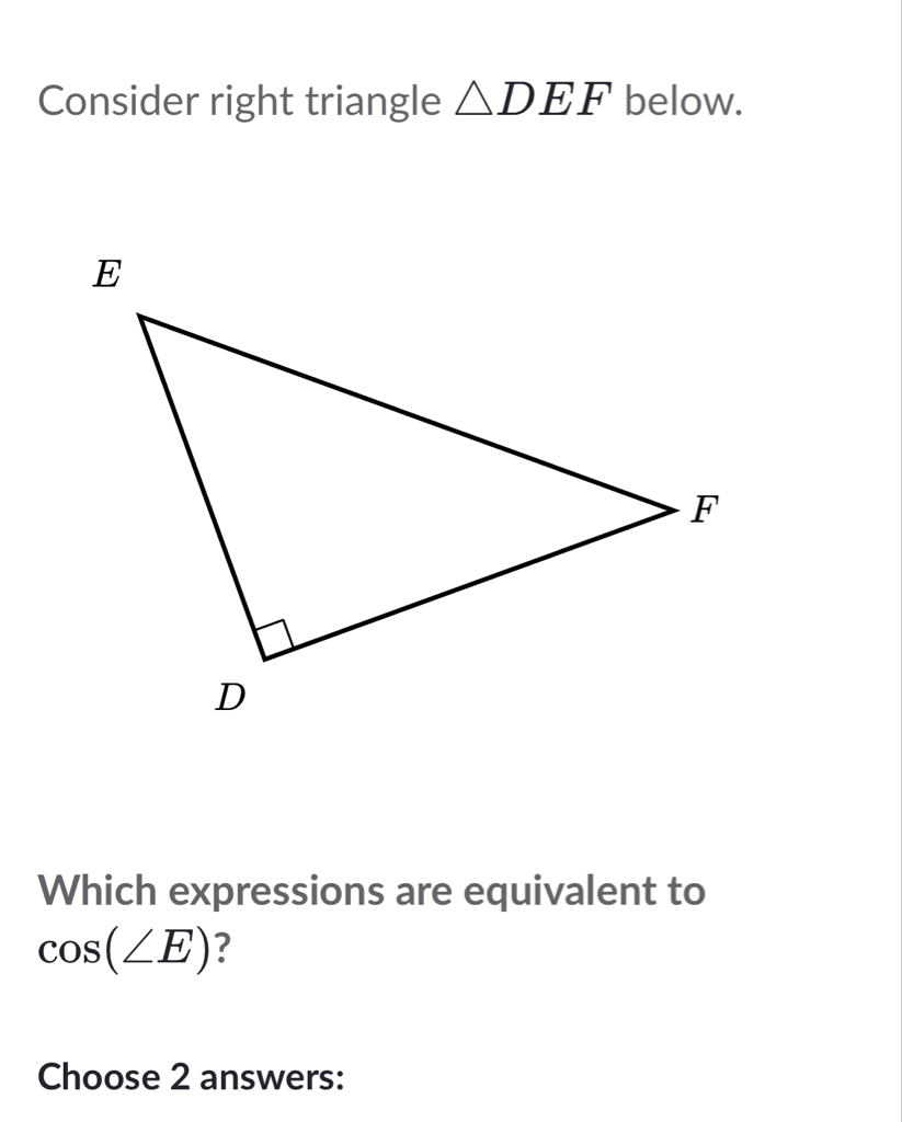 Consider right triangle \( \triangle D E F \) below.
Which expressions are equivalent to \( \cos (\angle E) \) ?
Choose 2 answers: