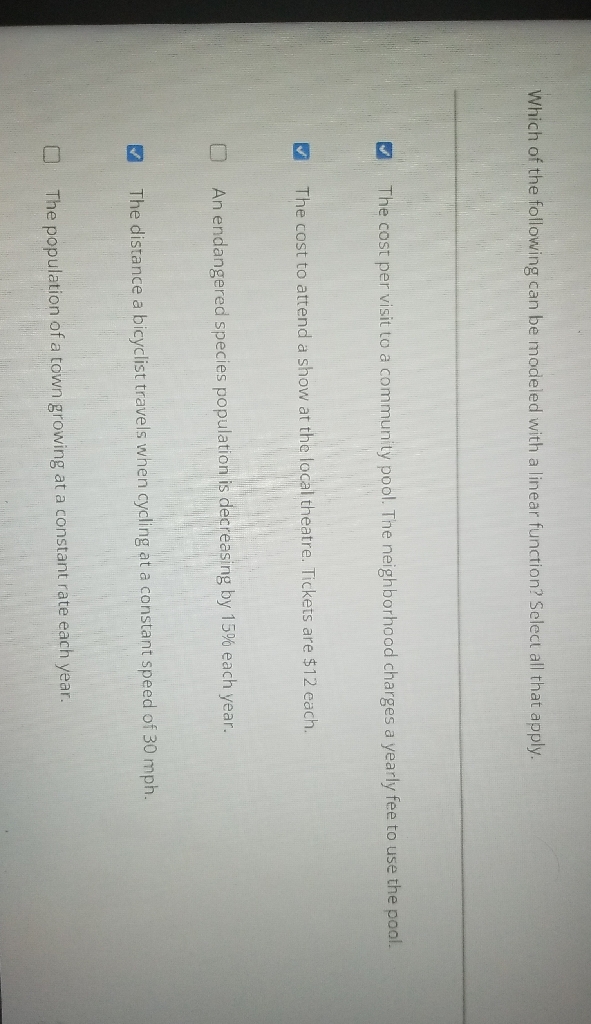 Which of the following can be madeled with a linear function? Select all that apply.
The cost per visit to a community pool. The neighborhood charges a yearly fee to use the pool.
The cost to attend a show at the local theatre. Tickets are \( \$ 12 \) each.
An endangered species population is decreasing by \( 15 \% \) each year.
The distance a bicyclist travels when cycling at a constant speed of \( 30 \mathrm{mph} \).
The population of a town growing at a constant rate each year.