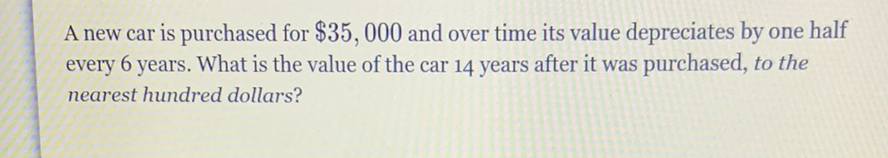 A new car is purchased for \( \$ 35,000 \) and over time its value depreciates by one half every 6 years. What is the value of the car 14 years after it was purchased, to the nearest hundred dollars?