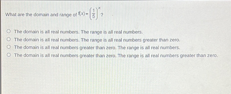 What are the domain and range of \( f(x)=\left(\frac{1}{5}\right)^{x} ? \)
The domain is all real numbers. The range is all real numbers.
The domain is all real numbers. The range is all real numbers greater than zero.
The domain is all real numbers greater than zero. The range is all real numbers.
The domain is all real numbers greater than zero. The range is all real numbers greater than zero.