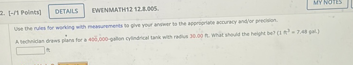 2. [-/1 Points] DETAILS EWENMATH12 12.8.005.
Use the rules for working with measurements to give your answer to the appropriate accuracy and/or precision.
A techniclan draws plans for a \( 40 \overline{0}, 000 \)-gallon cylindrical tank with radius \( 30.00 \mathrm{ft} \). What should the height be? \( \left(1 \mathrm{f}^{3}=7.48\right. \) gal.) \( \mathrm{ft} \)