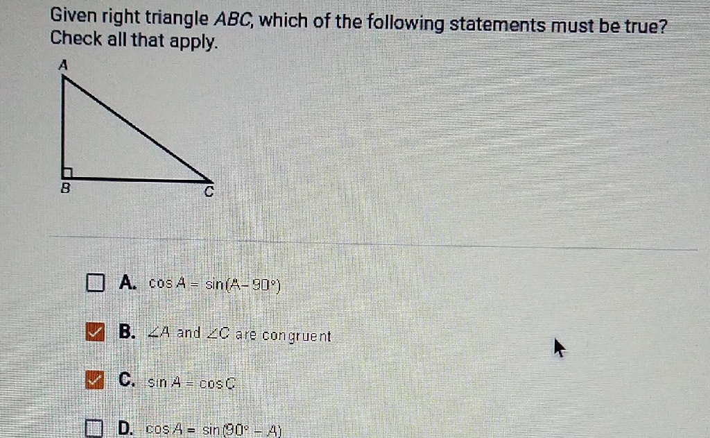 Given right triangle \( A B C \), which of the following statements must be true? Check all that apply.
A. \( \cos A=\sin \left(A-90^{\circ}\right) \)
B. \( \angle 4 \) and \( \angle C \) are congruent
C. \( \sin A=\cos C \)
D. \( \cos A=\sin \left(90^{\circ}-4\right) \)