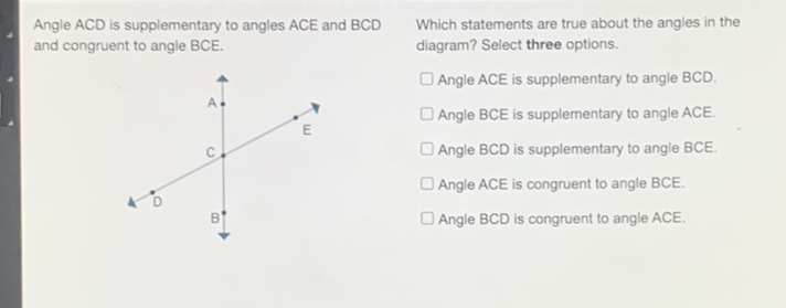 Angle \( A C D \) is supplementary to angles \( A C E \) and \( B C D \quad \) Which statements are true about the angles in the and congruent to angle BCE. diagram? Select three options.
Angle ACE is supplementary to angle BCD.
Angle BCE is supplementary to angle ACE.
Angle BCD is supplementary to angle BCE.
Angle \( \mathrm{ACE} \) is congruent to angle \( \mathrm{BCE} \).
Angle \( B C D \) is congruent to angle \( A C E \).