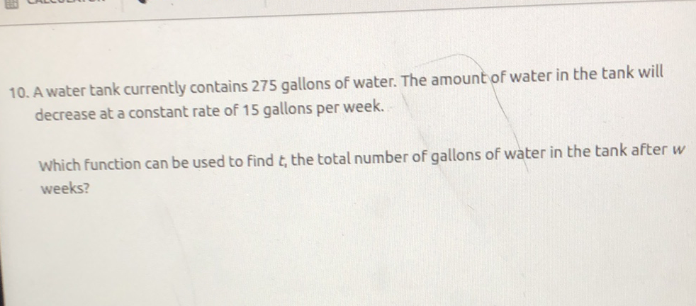 10. A water tank currently contains 275 gallons of water. The amount of water in the tank will decrease at a constant rate of 15 gallons per week.
Which function can be used to find \( t_{1} \) the total number of gallons of water in the tank after \( w \) weeks?