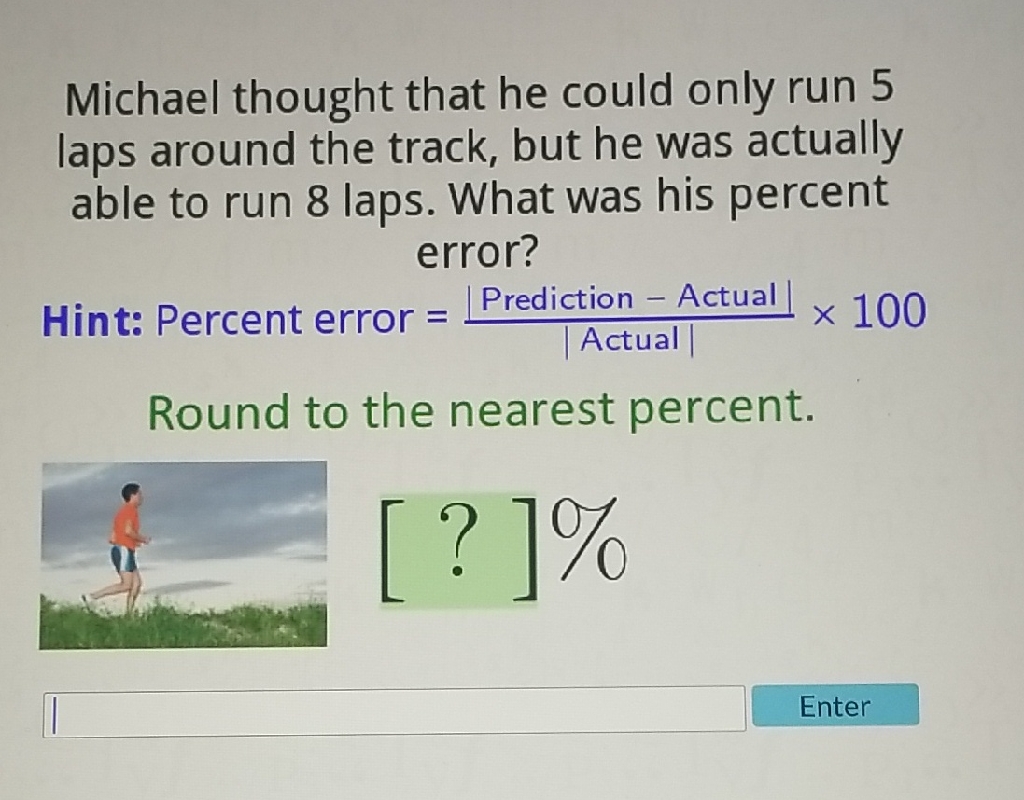 Michael thought that he could only run 5 laps around the track, but he was actually able to run 8 laps. What was his percent error?
Hint: Percent error \( =\frac{\mid \text { Prediction }-\text { Actual } \mid}{\mid \text { Actual } \mid} \times 100 \)
Round to the nearest percent.
Enter