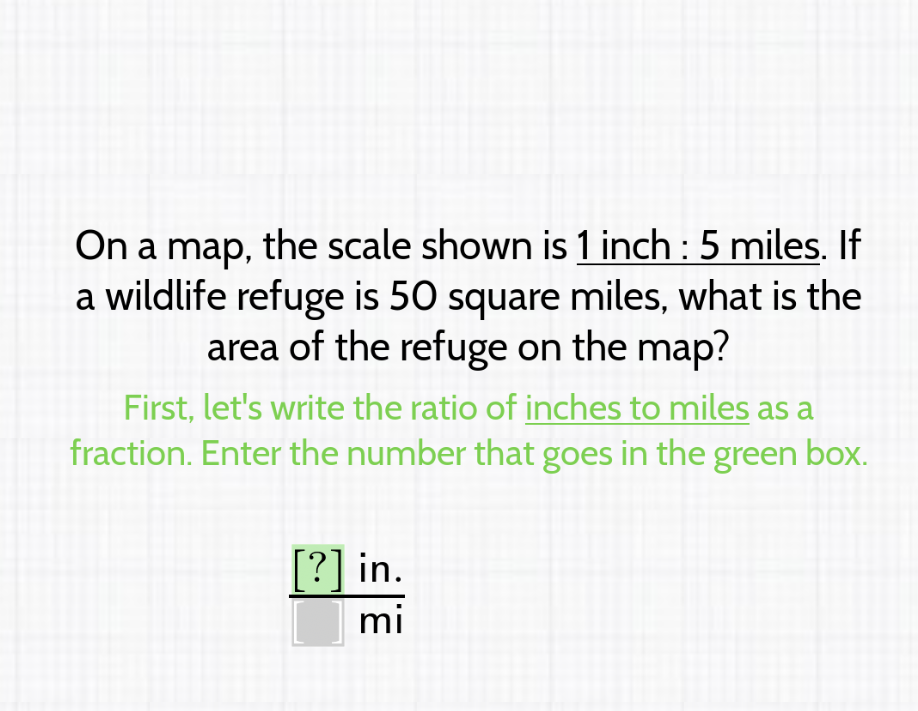 On a map, the scale shown is 1 inch : 5 miles. If a wildlife refuge is 50 square miles, what is the area of the refuge on the map?
First, let's write the ratio of inches to miles as a fraction. Enter the number that goes in the green box.
\( \frac{[?] \text { in. }}{[m i} \)
