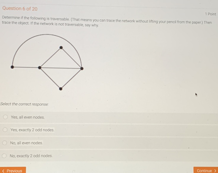 Question 6 of 20
1 Point
Determine if the following is traversable. (That means you can trace the network without lifting your pencil from the paper.) Then trace the object. If the network is not traversable, say why.
Select the correct response:
Yes, all even nodes.
Yes, exactly 2 odd nodes.
No, all even nodes.
No, exactly 2 odd nodes.