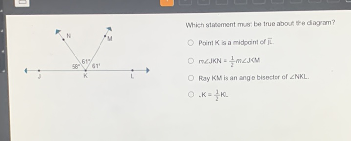 Which statement must be true about the diagram?
Point \( \mathrm{K} \) is a midpoint of \( m \angle \mathrm{JKN}=\frac{1}{2} m \angle \mathrm{JKM} \)
Ray KM is an angle bisector of \( \angle N K L \).
\( \mathrm{JK}=\frac{1}{2} \mathrm{KL} \)