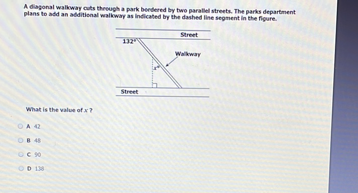 A diagonal walkway cuts through a park bordered by two parallel streets. The parks department plans to add an additional walkway as indicated by the dashed line segment in the figure.
What is the value of \( x \) ?
A 42
B 48
C 90
D 138